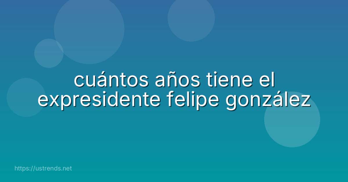 cuántos años tiene el expresidente felipe gonzález