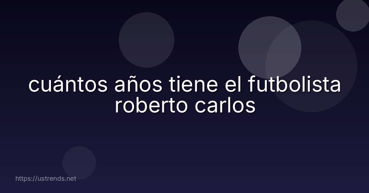 cuántos años tiene el futbolista roberto carlos