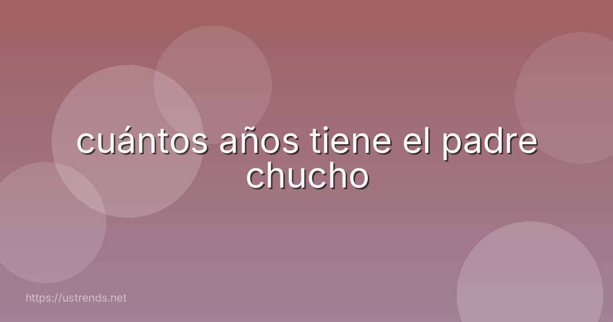 cuántos años tiene el padre chucho