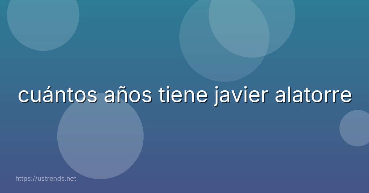 cuántos años tiene javier alatorre