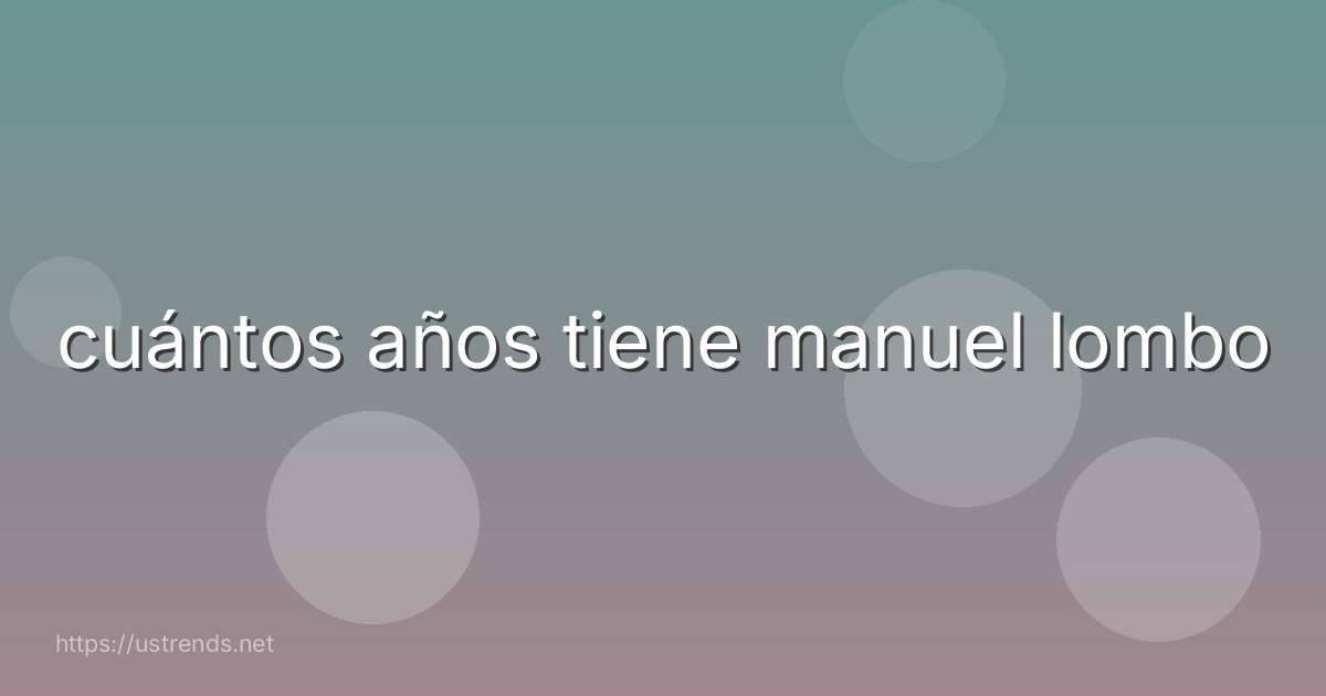 cuántos años tiene manuel lombo