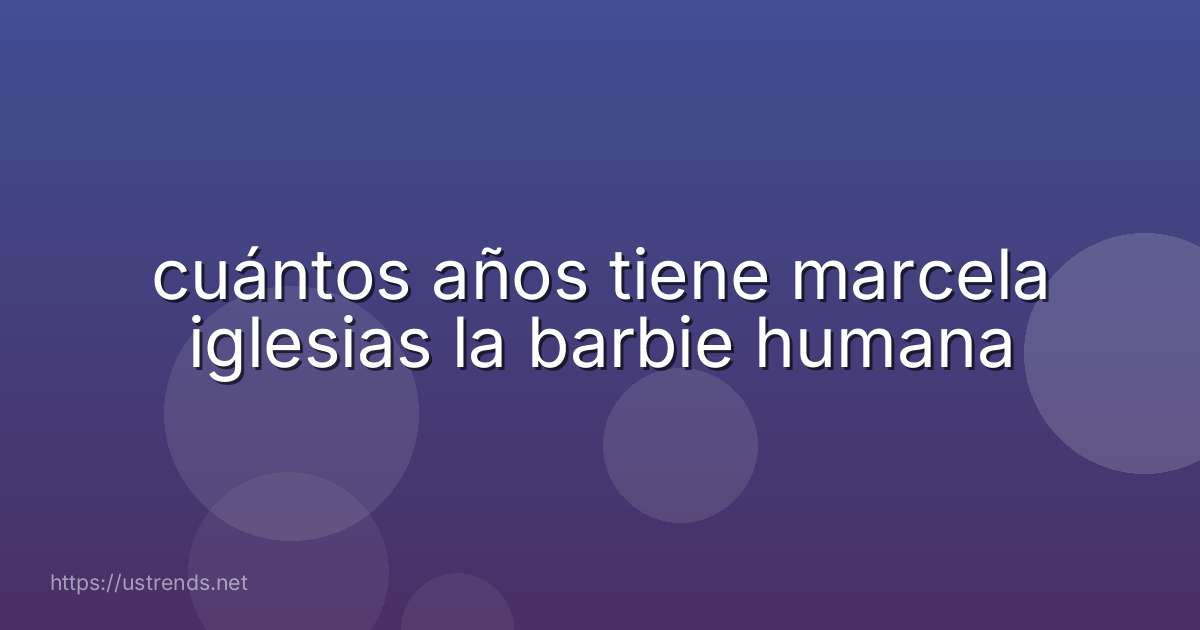 cuántos años tiene marcela iglesias la barbie humana