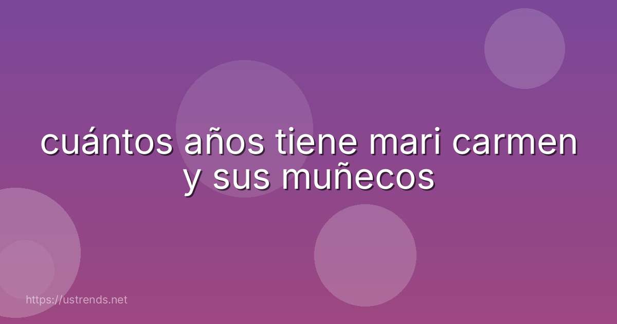 cuántos años tiene mari carmen y sus muñecos