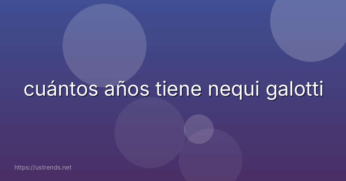 cuántos años tiene nequi galotti
