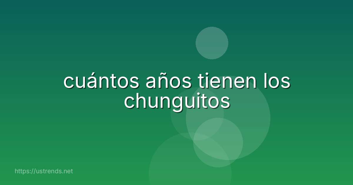 cuántos años tienen los chunguitos