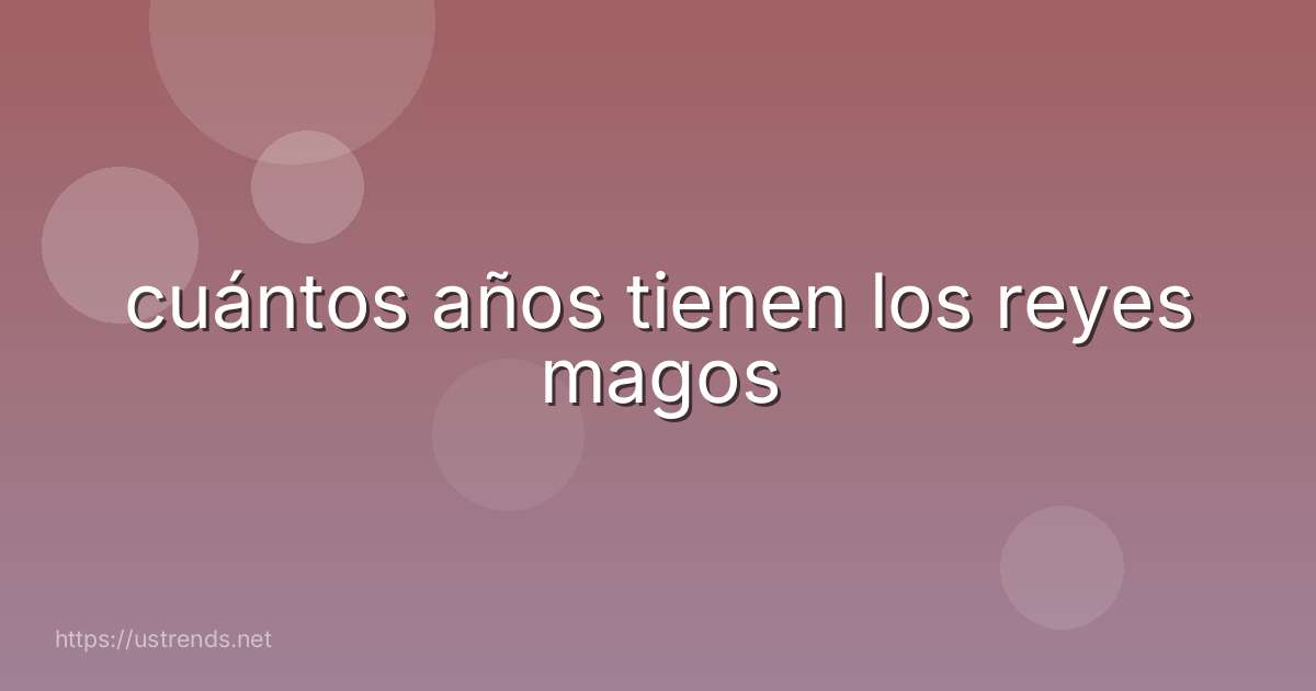 cuántos años tienen los reyes magos