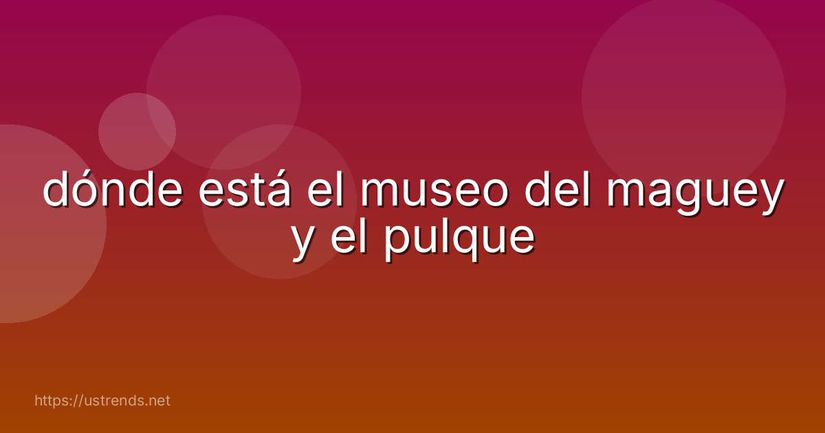 dónde está el museo del maguey y el pulque