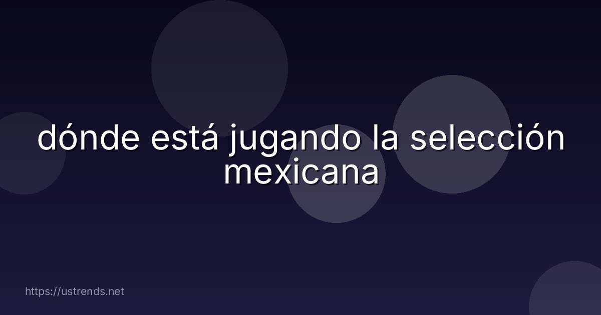 dónde está jugando la selección mexicana