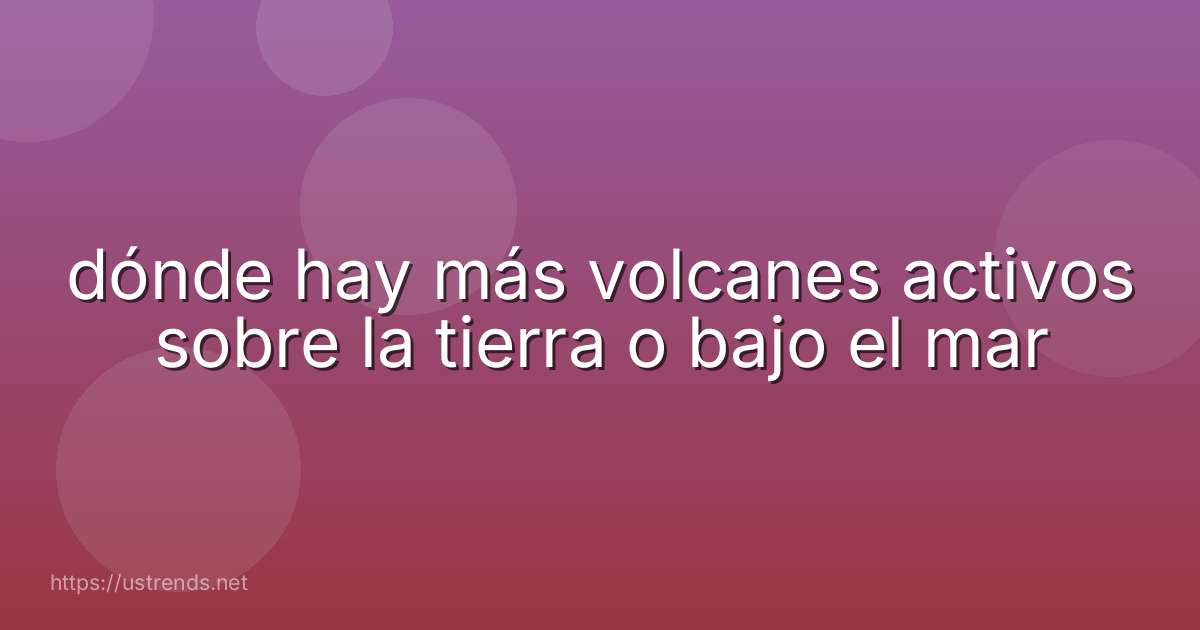 dónde hay más volcanes activos sobre la tierra o bajo el mar
