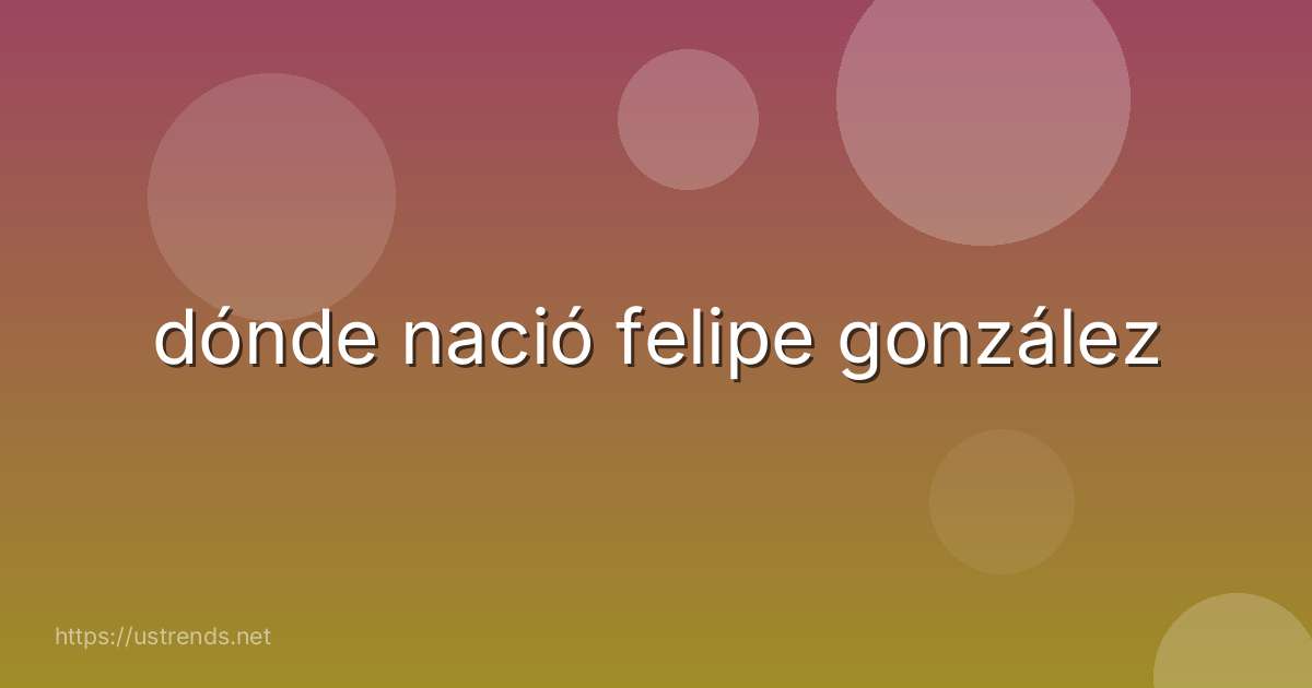 dónde nació felipe gonzález