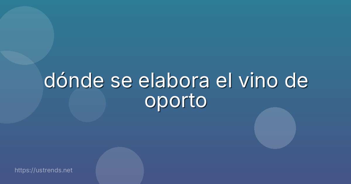 dónde se elabora el vino de oporto