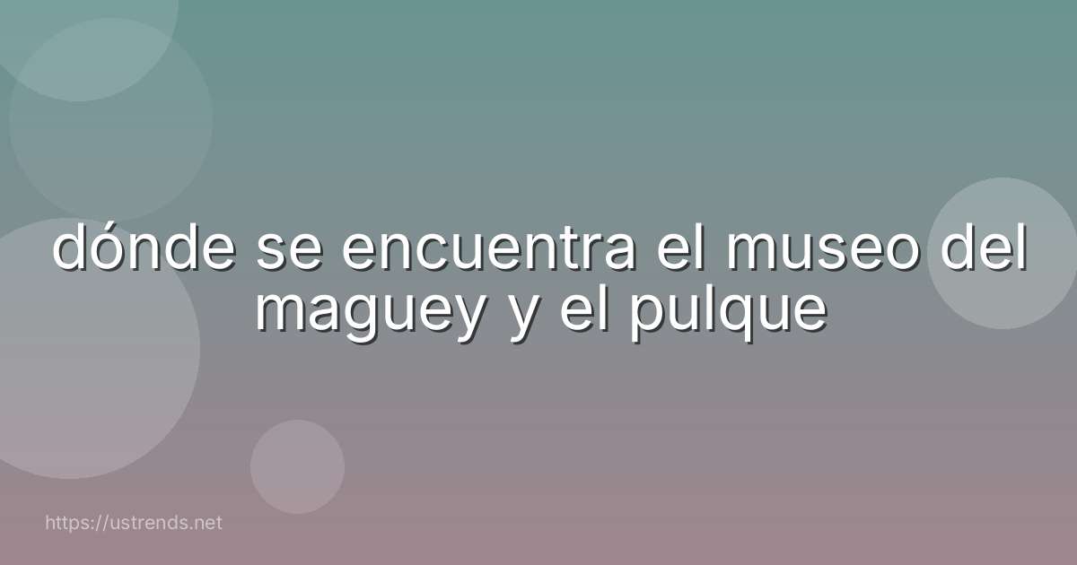 dónde se encuentra el museo del maguey y el pulque