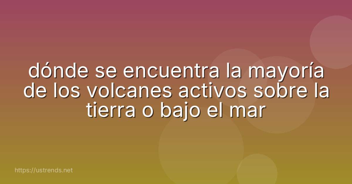 dónde se encuentra la mayoría de los volcanes activos sobre la tierra o bajo el mar