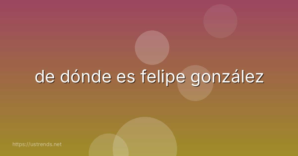 de dónde es felipe gonzález