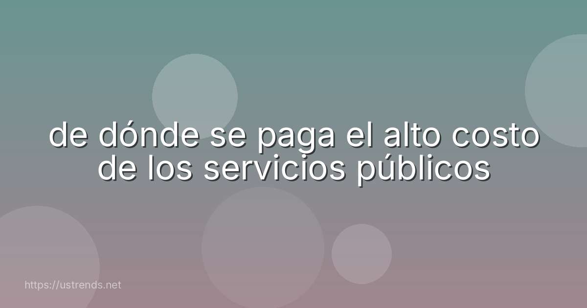 de dónde se paga el alto costo de los servicios públicos