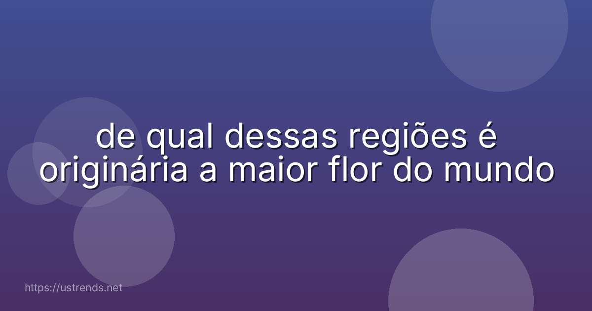 de qual dessas regiões é originária a maior flor do mundo