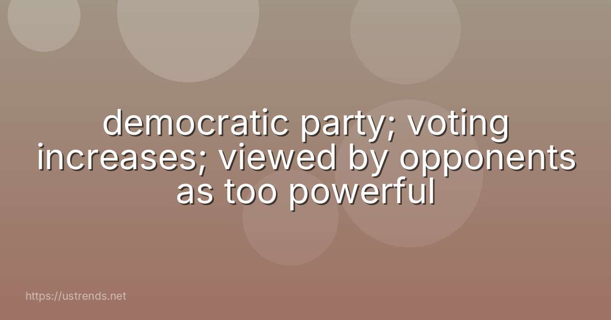 democratic party; voting increases; viewed by opponents as too powerful