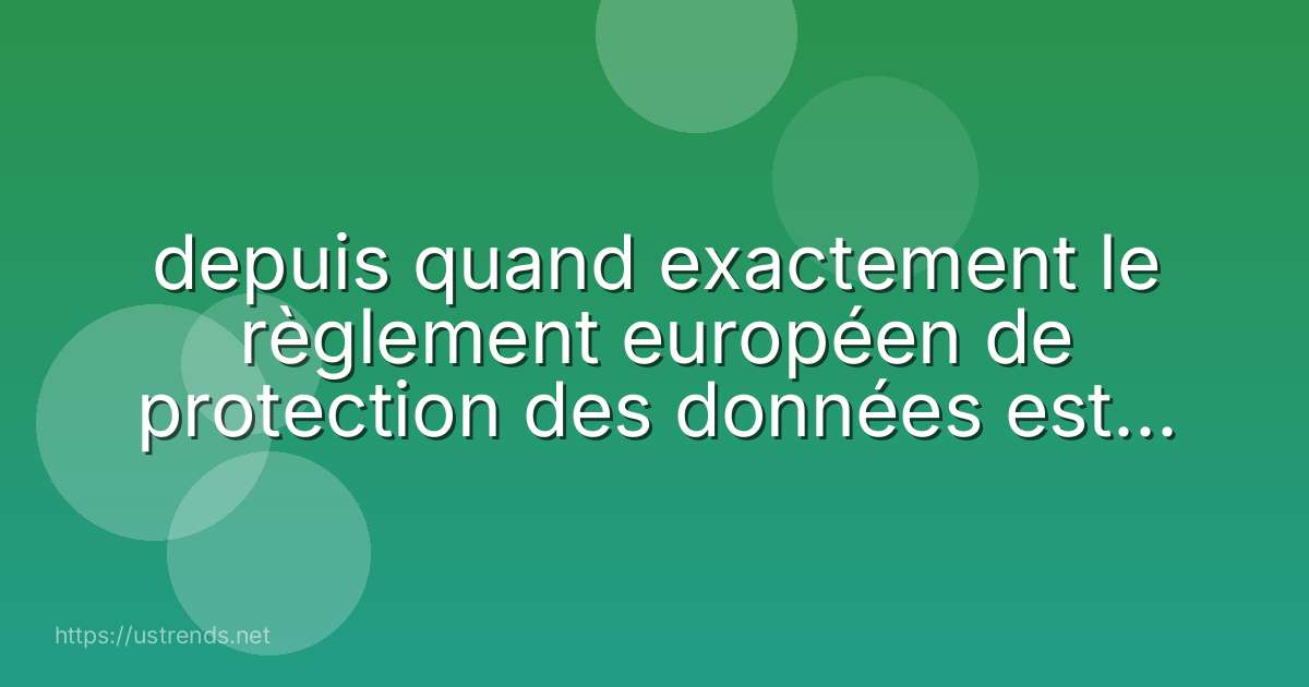 depuis quand exactement le règlement européen de protection des données est-il applicable ?