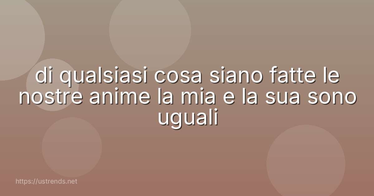 di qualsiasi cosa siano fatte le nostre anime la mia e la sua sono uguali