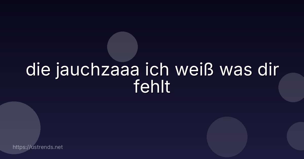 die jauchzaaa ich weiß was dir fehlt