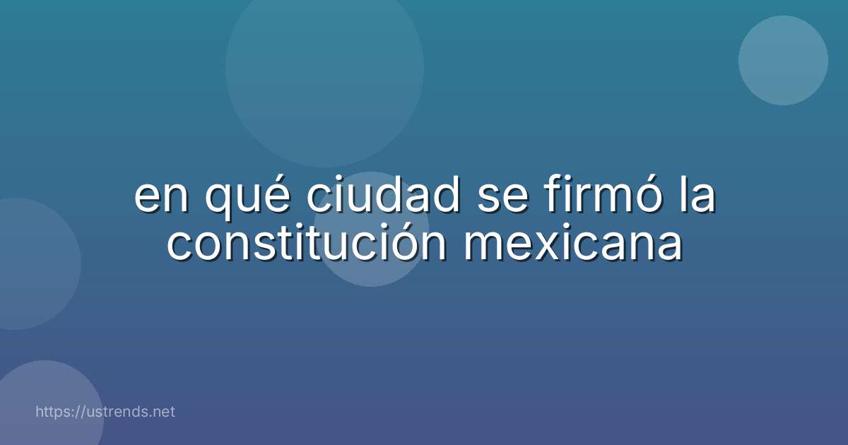 en qué ciudad se firmó la constitución mexicana