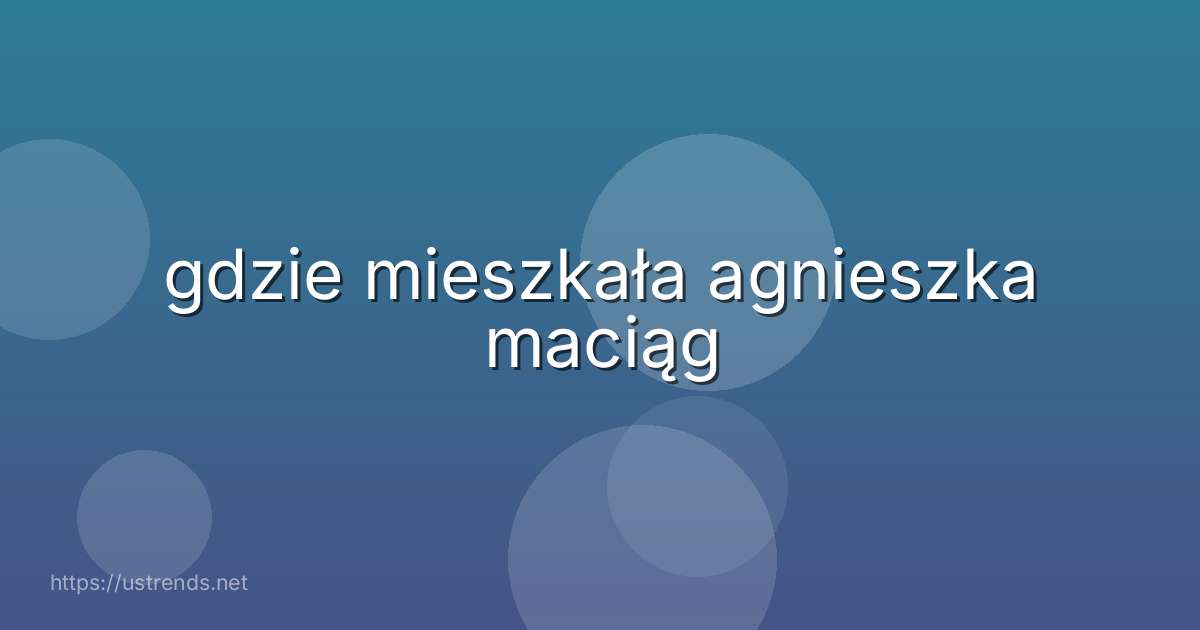 gdzie mieszkała agnieszka maciąg