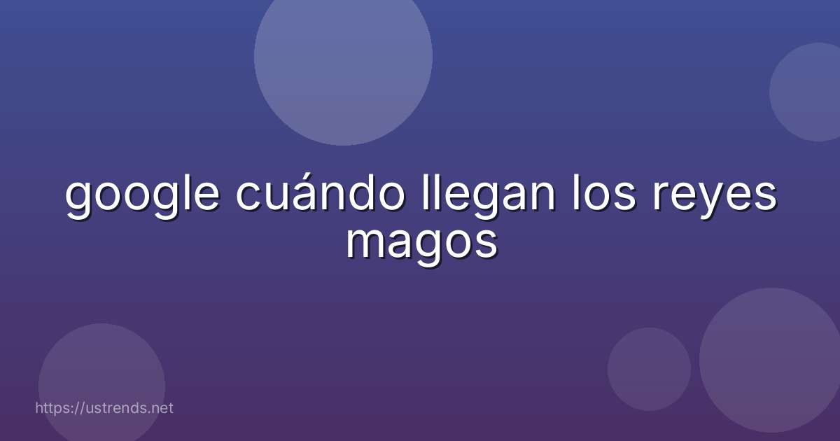 google cuándo llegan los reyes magos