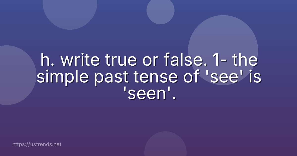 h. write true or false. 1- the simple past tense of 'see' is 'seen'.