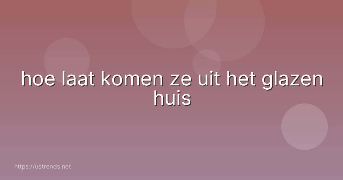 hoe laat komen ze uit het glazen huis