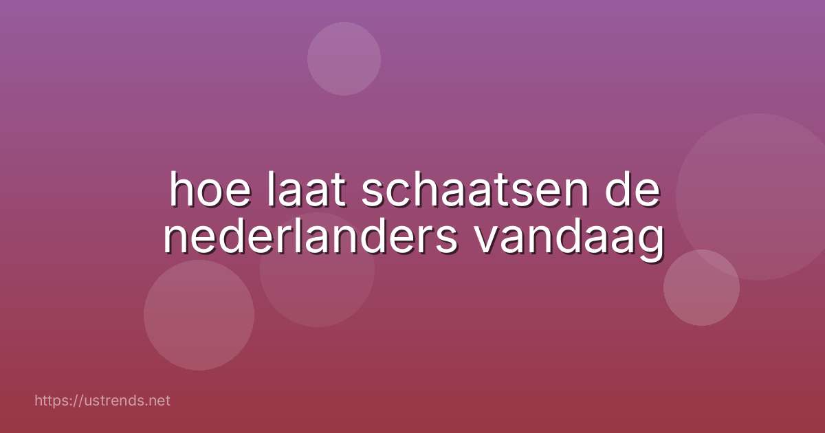 hoe laat schaatsen de nederlanders vandaag