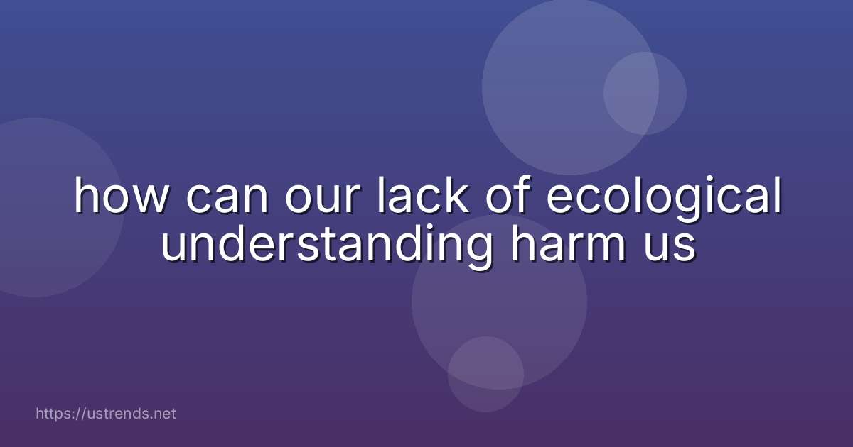 how can our lack of ecological understanding harm us