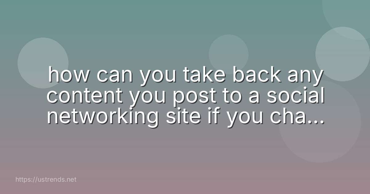 how can you take back any content you post to a social networking site if you change your mind