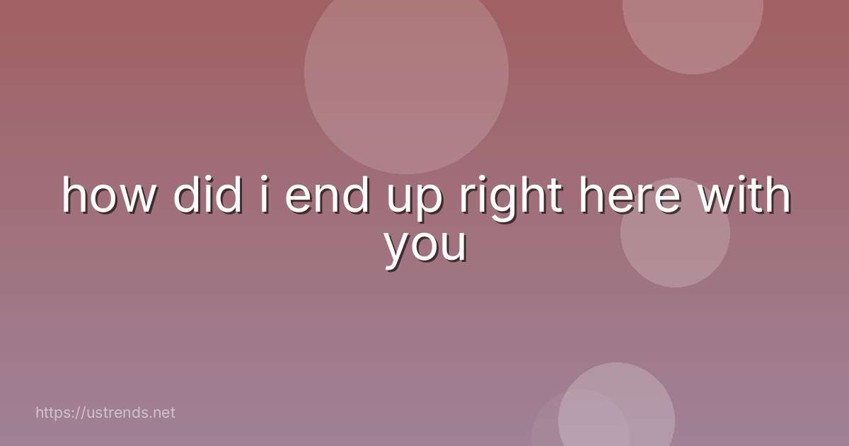 how did i end up right here with you