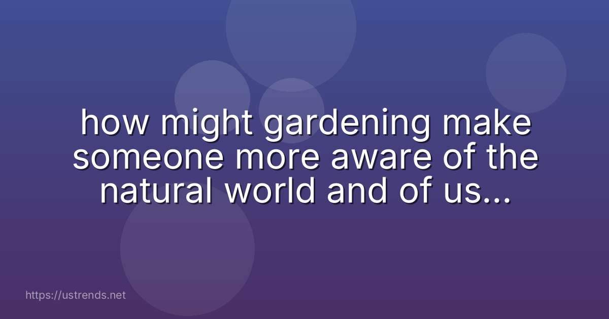 how might gardening make someone more aware of the natural world and of using resources in a sustainable way?