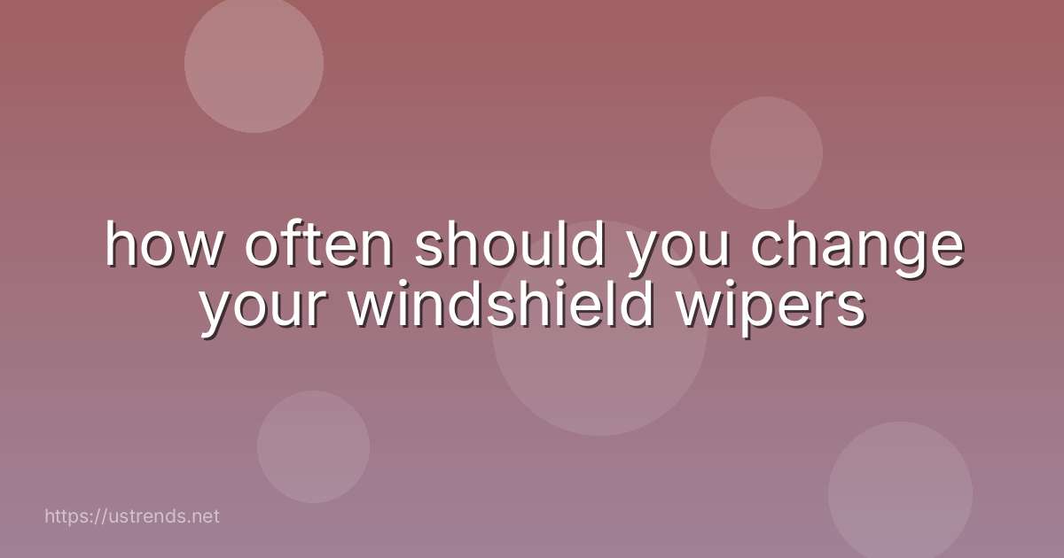 how often should you change your windshield wipers