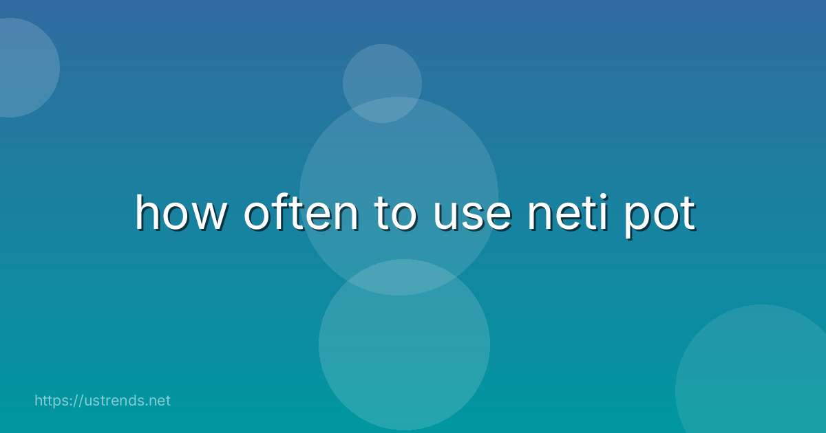 how often to use neti pot