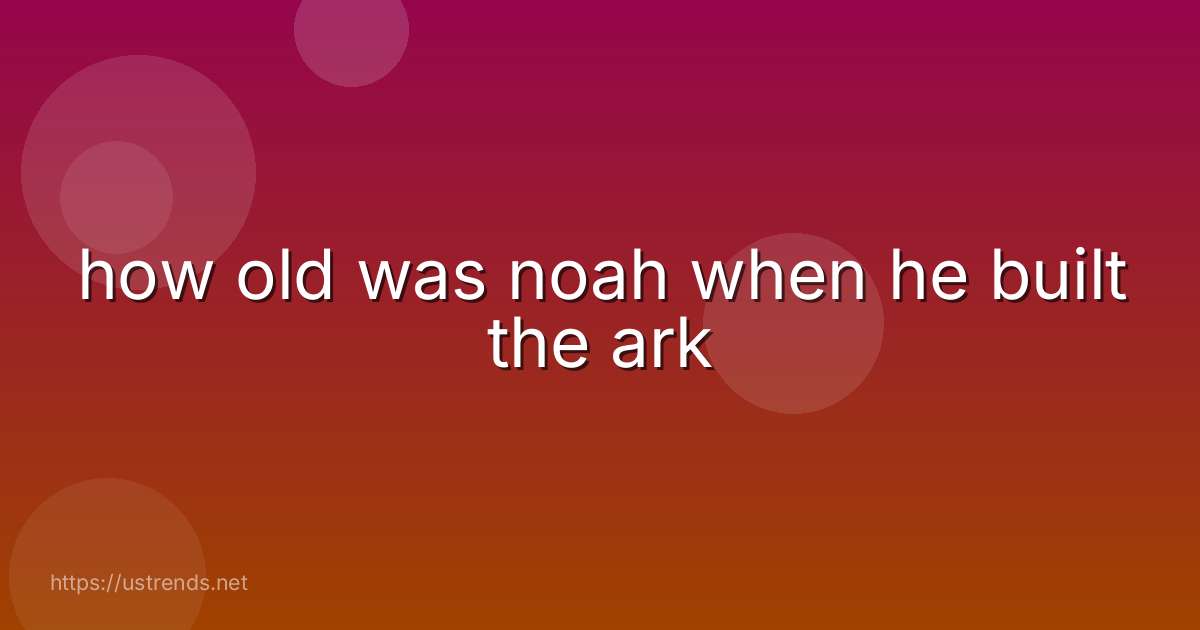 how old was noah when he built the ark