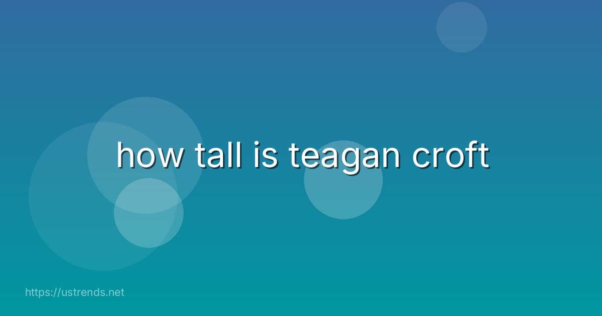 how tall is teagan croft