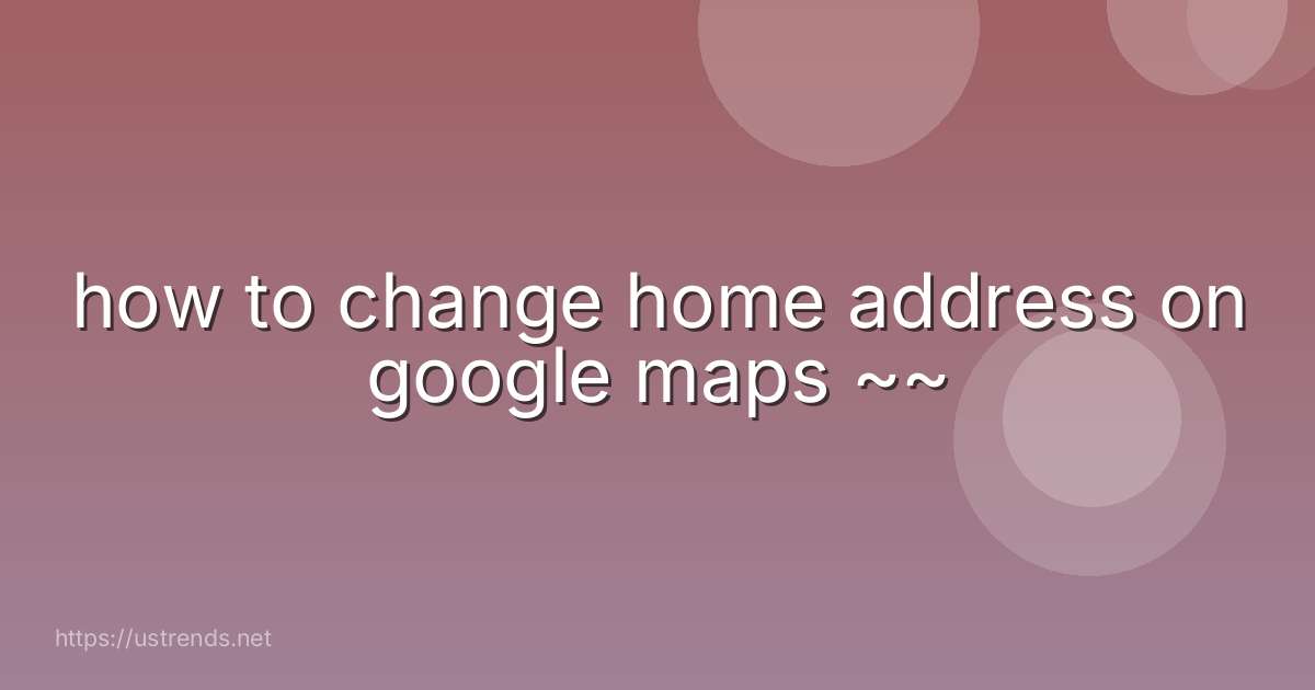 how to change home address on google maps ~~