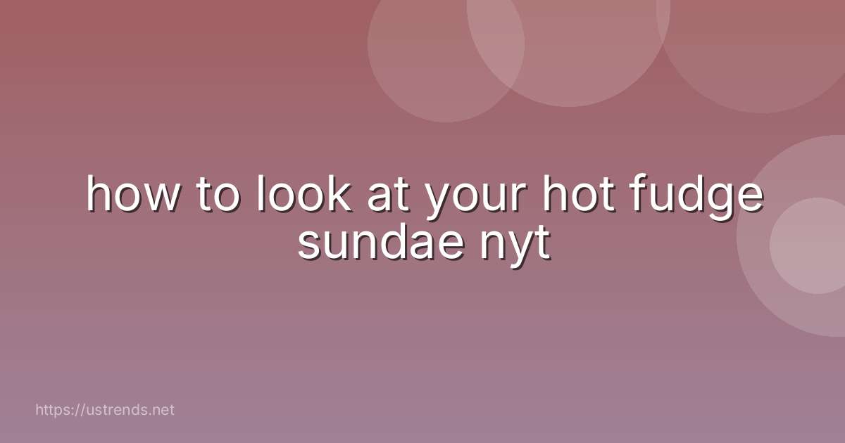how to look at your hot fudge sundae nyt