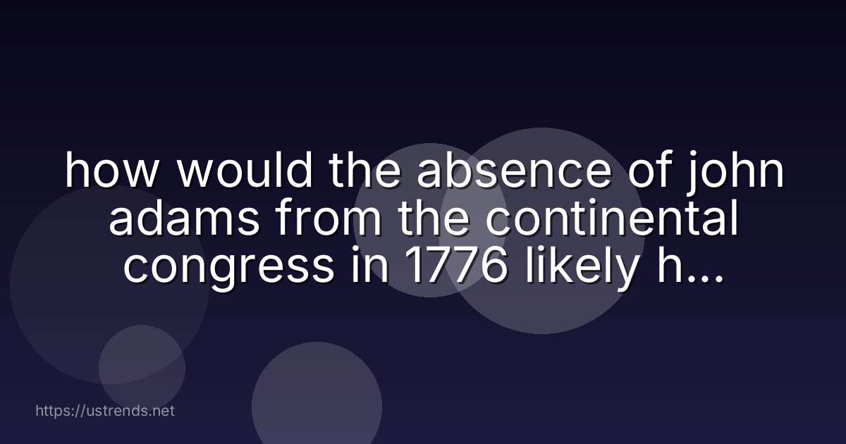 how would the absence of john adams from the continental congress in 1776 likely have affected the declaration of independence?