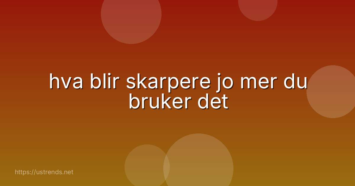 hva blir skarpere jo mer du bruker det