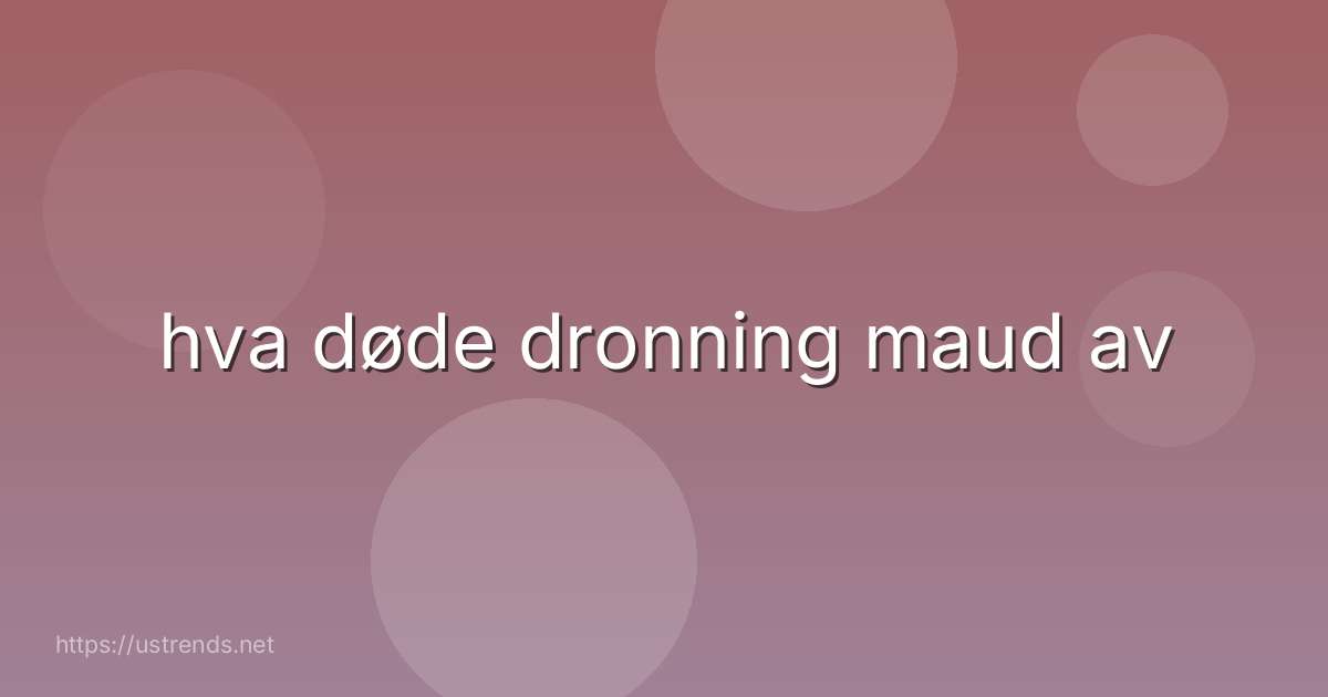 hva døde dronning maud av