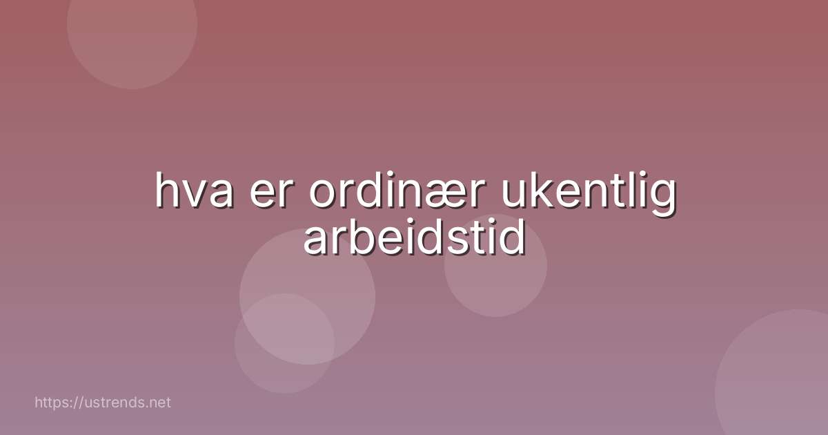 hva er ordinær ukentlig arbeidstid