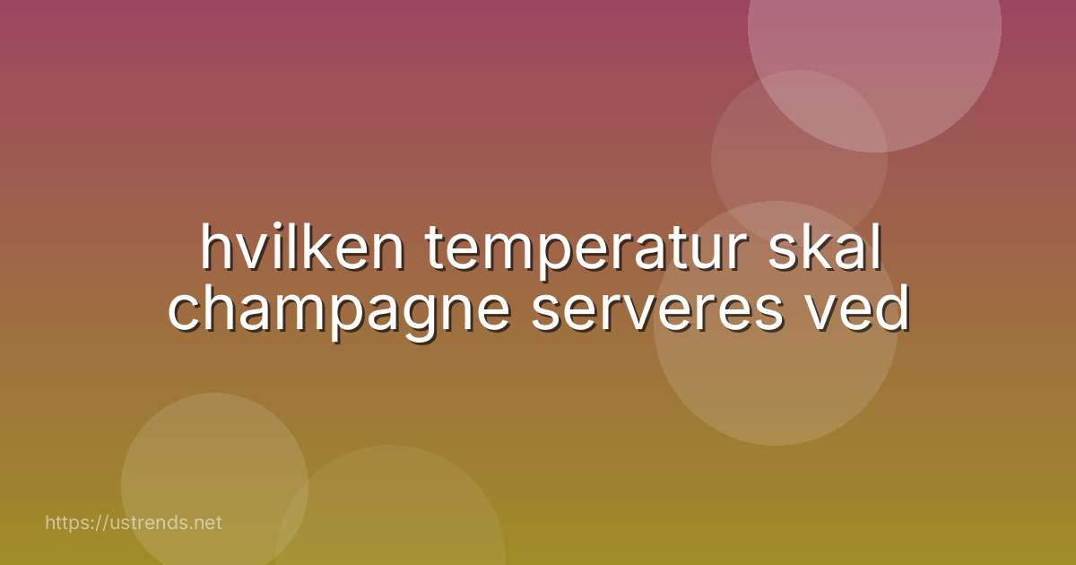 hvilken temperatur skal champagne serveres ved