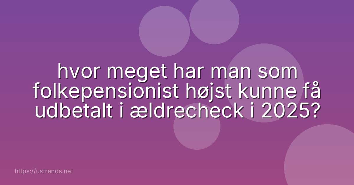 hvor meget har man som folkepensionist højst kunne få udbetalt i ældrecheck i 2025?