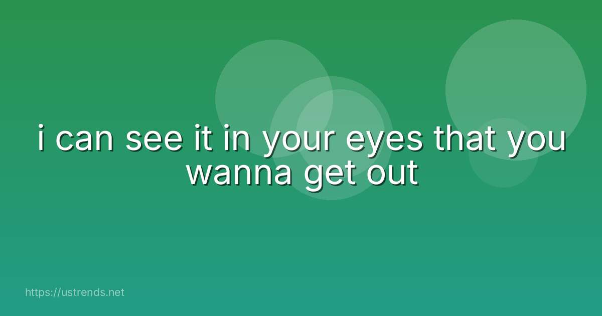 i can see it in your eyes that you wanna get out