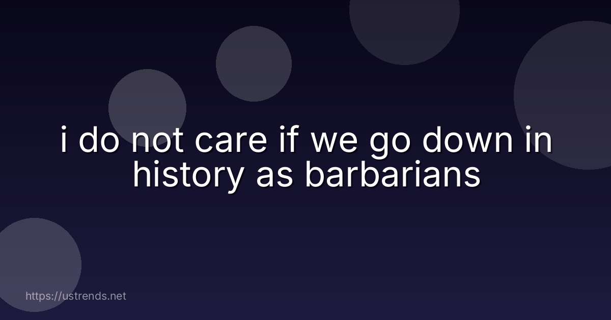 i do not care if we go down in history as barbarians