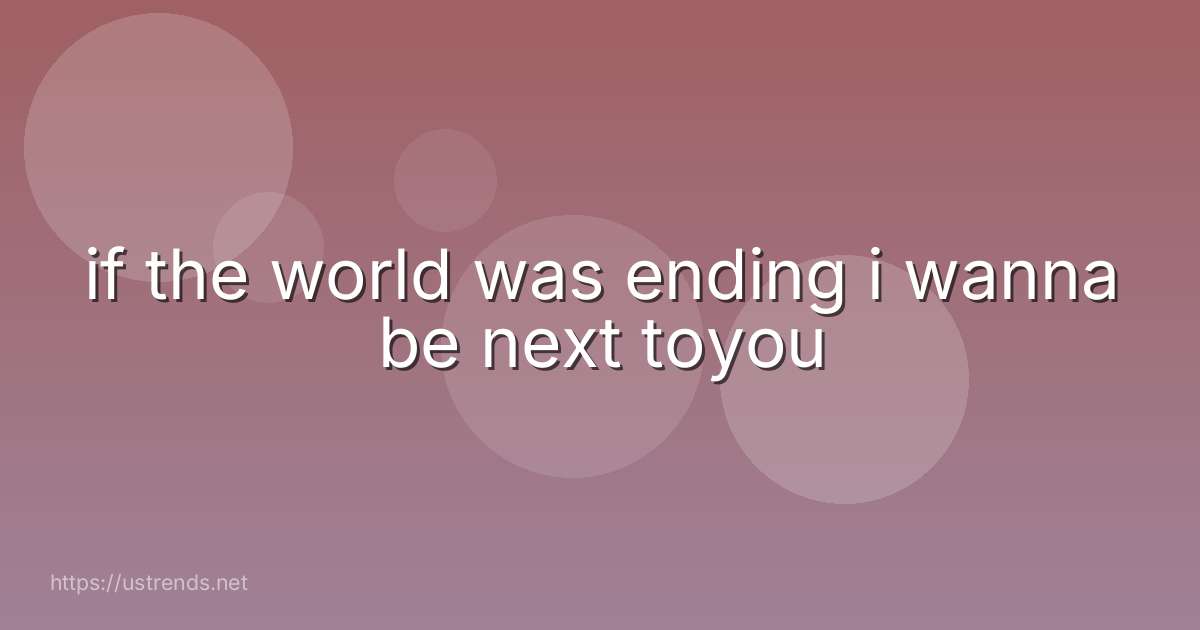 if the world was ending i wanna be next toyou