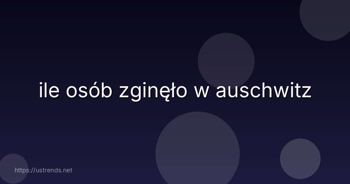 ile osób zginęło w auschwitz